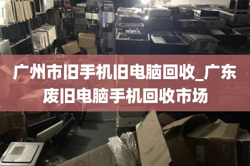 广州市旧手机旧电脑回收_广东废旧电脑手机回收市场