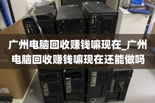 广州电脑回收赚钱嘛现在_广州电脑回收赚钱嘛现在还能做吗