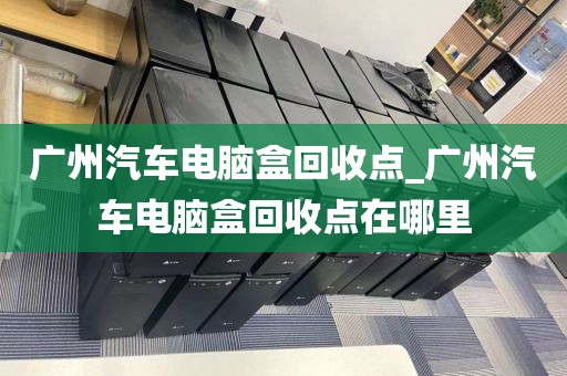 广州汽车电脑盒回收点_广州汽车电脑盒回收点在哪里