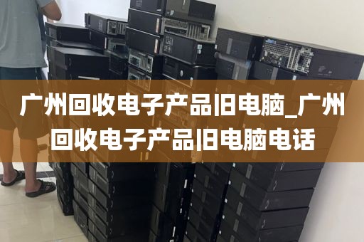 广州回收电子产品旧电脑_广州回收电子产品旧电脑电话