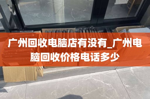 广州回收电脑店有没有_广州电脑回收价格电话多少