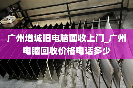 广州增城旧电脑回收上门_广州电脑回收价格电话多少