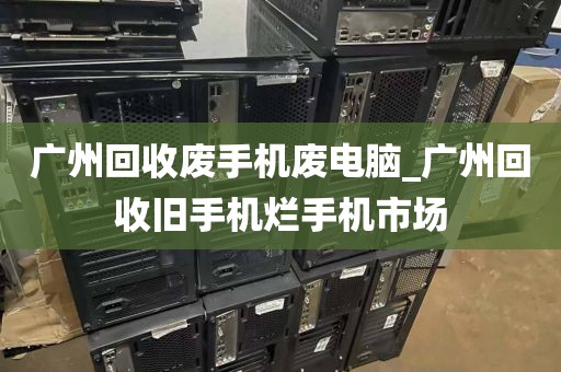 广州回收废手机废电脑_广州回收旧手机烂手机市场