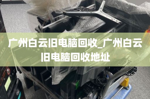 广州白云旧电脑回收_广州白云旧电脑回收地址