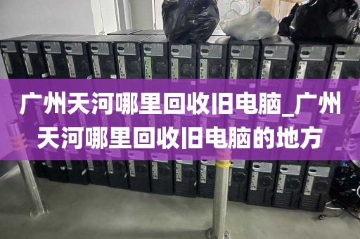 广州天河哪里回收旧电脑_广州天河哪里回收旧电脑的地方