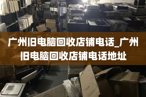 广州旧电脑回收店铺电话_广州旧电脑回收店铺电话地址