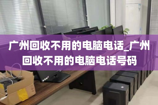 广州回收不用的电脑电话_广州回收不用的电脑电话号码