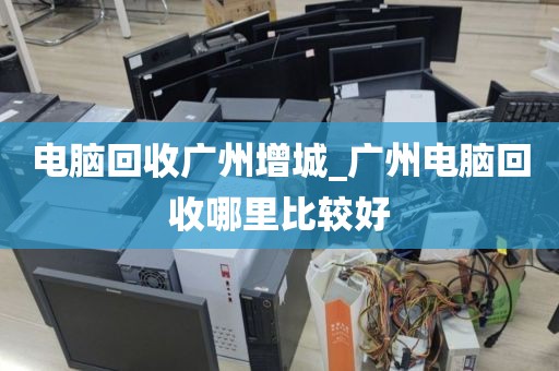 电脑回收广州增城_广州电脑回收哪里比较好