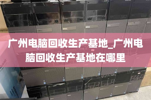 广州电脑回收生产基地_广州电脑回收生产基地在哪里