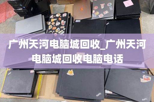 广州天河电脑城回收_广州天河电脑城回收电脑电话