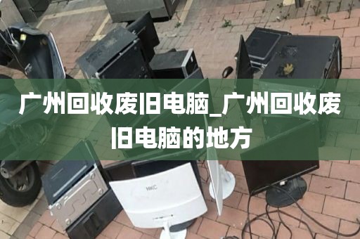 广州回收废旧电脑_广州回收废旧电脑的地方