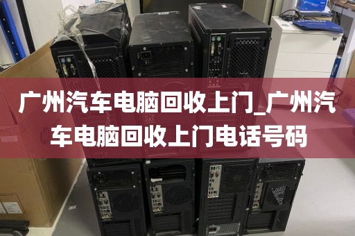 广州汽车电脑回收上门_广州汽车电脑回收上门电话号码