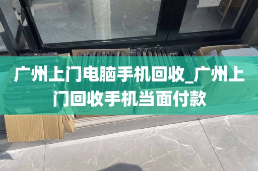 广州上门电脑手机回收_广州上门回收手机当面付款