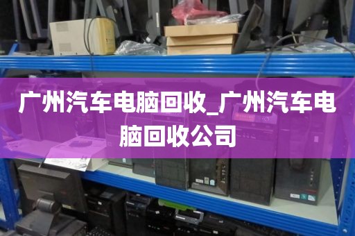 广州汽车电脑回收_广州汽车电脑回收公司