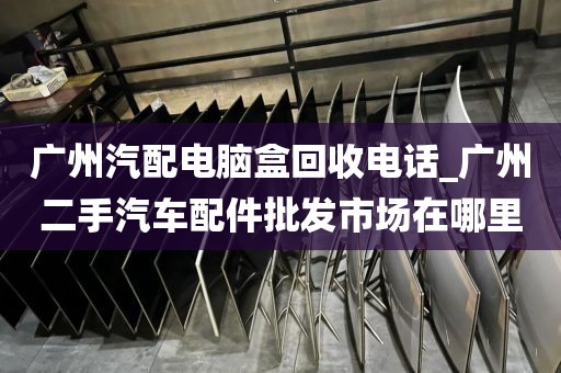 广州汽配电脑盒回收电话_广州二手汽车配件批发市场在哪里