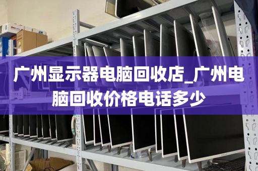 广州显示器电脑回收店_广州电脑回收价格电话多少