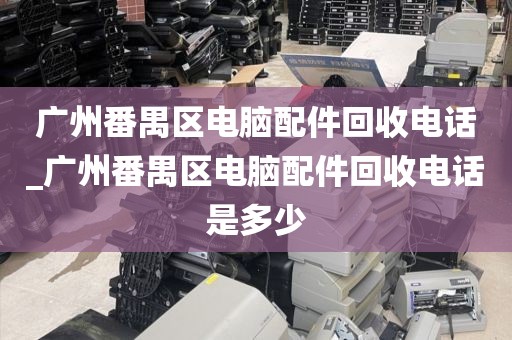 广州番禺区电脑配件回收电话_广州番禺区电脑配件回收电话是多少