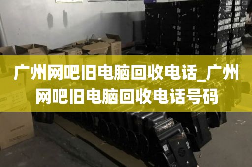 广州网吧旧电脑回收电话_广州网吧旧电脑回收电话号码