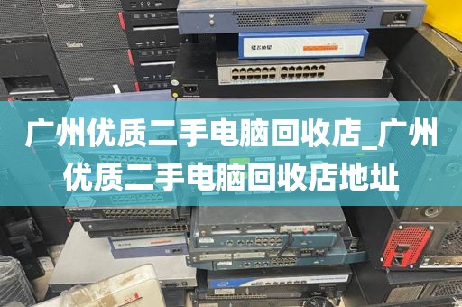 广州优质二手电脑回收店_广州优质二手电脑回收店地址