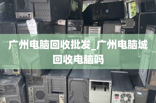 广州电脑回收批发_广州电脑城回收电脑吗