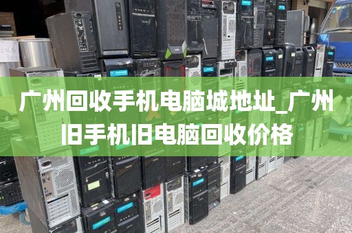 广州回收手机电脑城地址_广州旧手机旧电脑回收价格