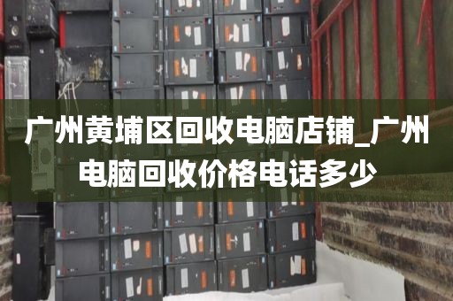 广州黄埔区回收电脑店铺_广州电脑回收价格电话多少