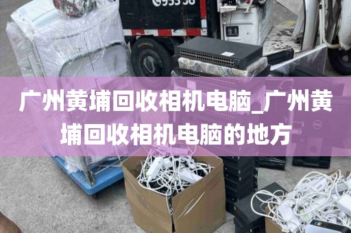 广州黄埔回收相机电脑_广州黄埔回收相机电脑的地方