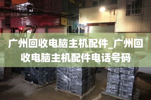 广州回收电脑主机配件_广州回收电脑主机配件电话号码