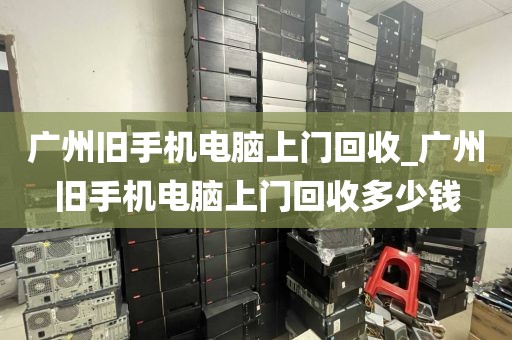 广州旧手机电脑上门回收_广州旧手机电脑上门回收多少钱