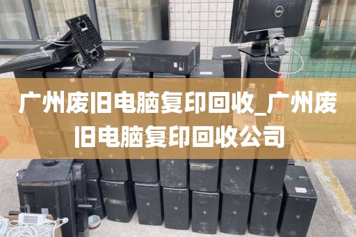 广州废旧电脑复印回收_广州废旧电脑复印回收公司