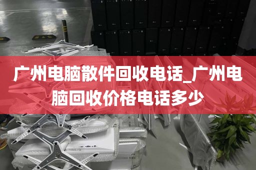 广州电脑散件回收电话_广州电脑回收价格电话多少