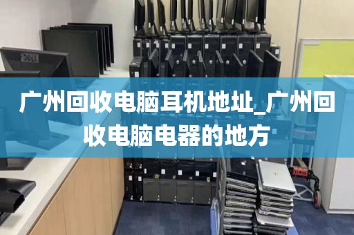 广州回收电脑耳机地址_广州回收电脑电器的地方