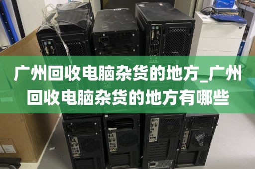 广州回收电脑杂货的地方_广州回收电脑杂货的地方有哪些