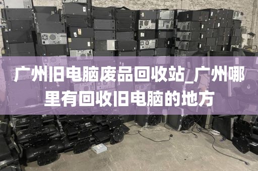 广州旧电脑废品回收站_广州哪里有回收旧电脑的地方