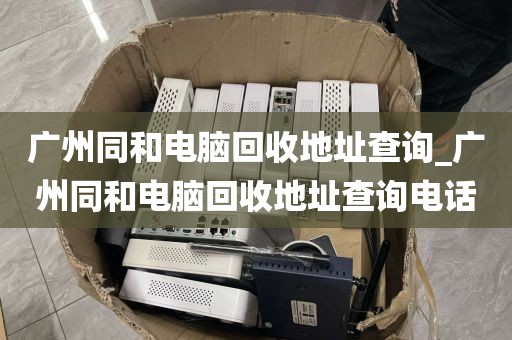 广州同和电脑回收地址查询_广州同和电脑回收地址查询电话