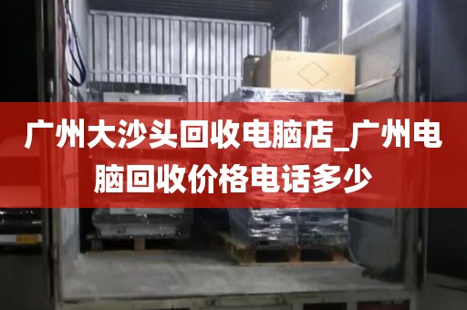 广州大沙头回收电脑店_广州电脑回收价格电话多少