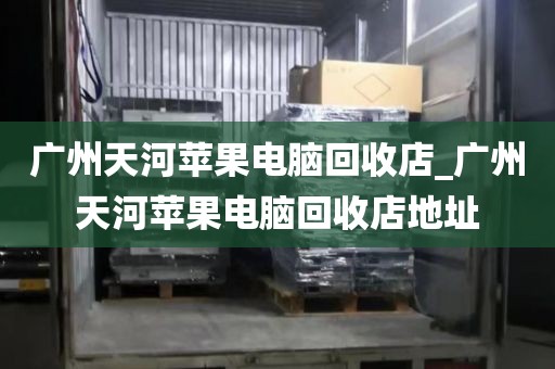 广州天河苹果电脑回收店_广州天河苹果电脑回收店地址