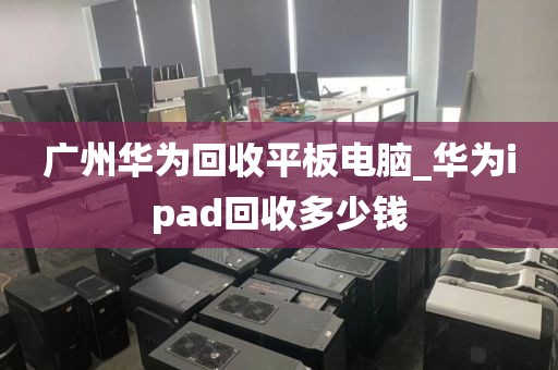 广州华为回收平板电脑_华为ipad回收多少钱