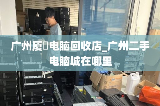 广州厦滘电脑回收店_广州二手电脑城在哪里