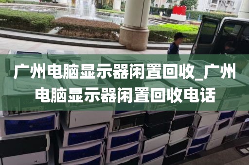 广州电脑显示器闲置回收_广州电脑显示器闲置回收电话