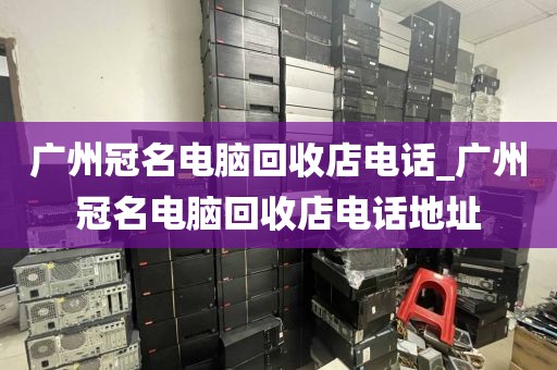 广州冠名电脑回收店电话_广州冠名电脑回收店电话地址