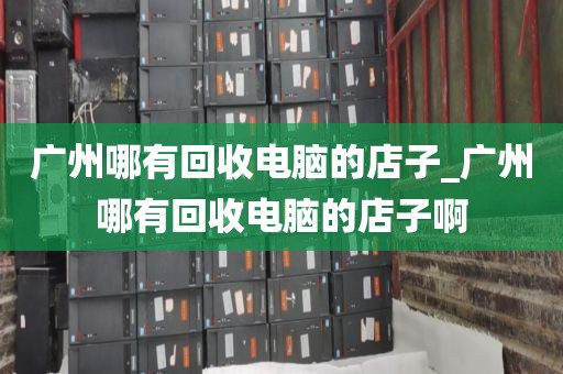 广州哪有回收电脑的店子_广州哪有回收电脑的店子啊