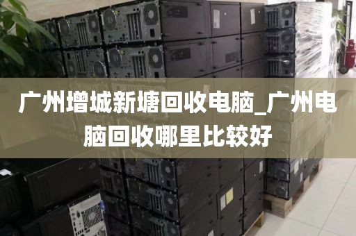 广州增城新塘回收电脑_广州电脑回收哪里比较好