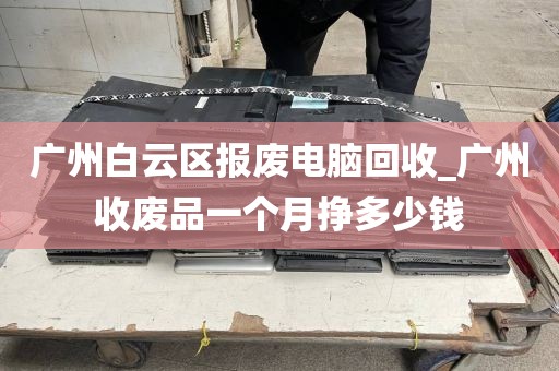 广州白云区报废电脑回收_广州收废品一个月挣多少钱