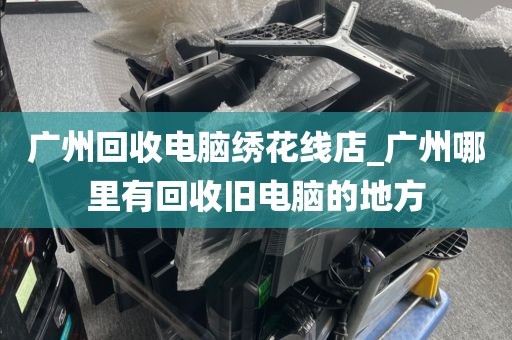 广州回收电脑绣花线店_广州哪里有回收旧电脑的地方