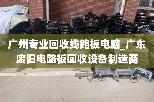 广州专业回收线路板电脑_广东废旧电路板回收设备制造商