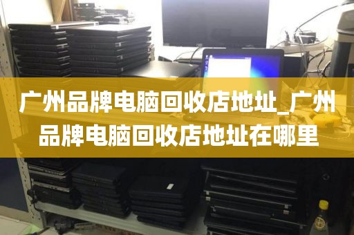 广州品牌电脑回收店地址_广州品牌电脑回收店地址在哪里