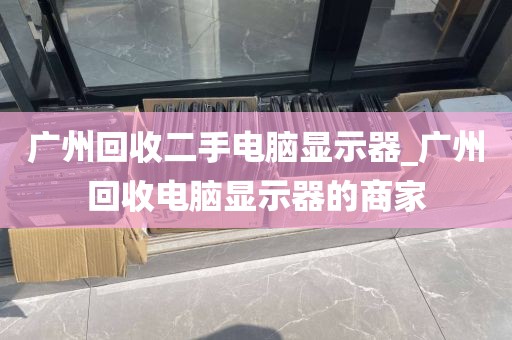 广州回收二手电脑显示器_广州回收电脑显示器的商家