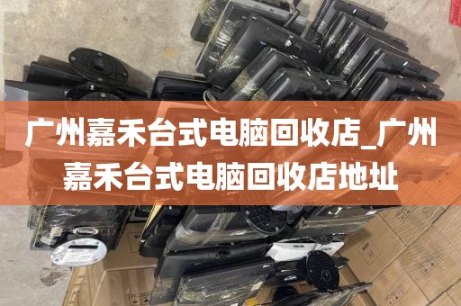 广州嘉禾台式电脑回收店_广州嘉禾台式电脑回收店地址