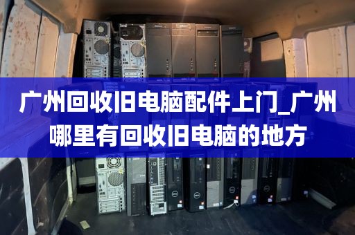 广州回收旧电脑配件上门_广州哪里有回收旧电脑的地方